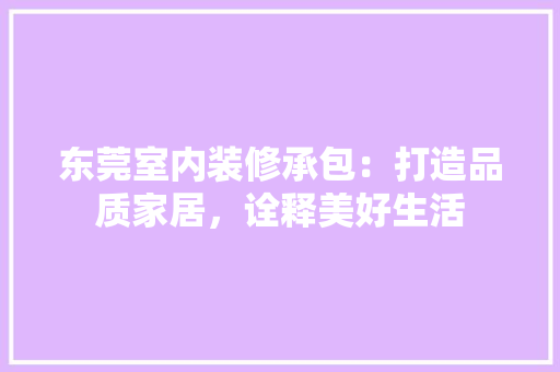 东莞室内装修承包：打造品质家居，诠释美好生活 家居装修