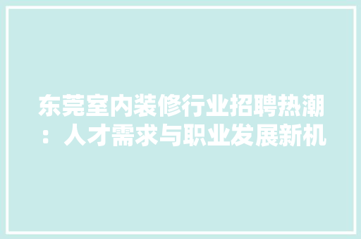 东莞室内装修行业招聘热潮：人才需求与职业发展新机遇 家居装修
