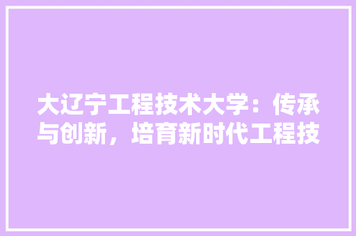 大辽宁工程技术大学：传承与创新，培育新时代工程技术人才 现代风格装饰