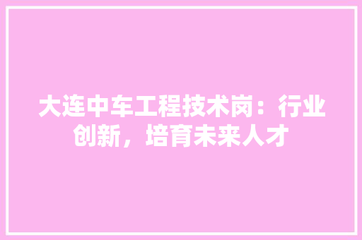 大连中车工程技术岗：行业创新，培育未来人才