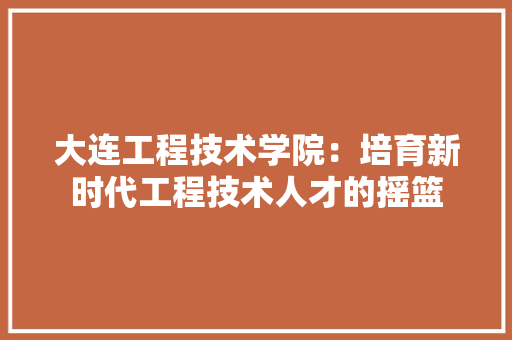 大连工程技术学院：培育新时代工程技术人才的摇篮 现代风格装饰