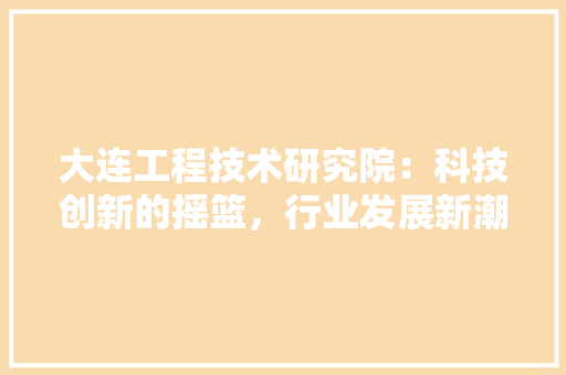 大连工程技术研究院：科技创新的摇篮，行业发展新潮流 现代风格装饰