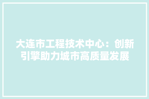 大连市工程技术中心：创新引擎助力城市高质量发展 现代风格装饰
