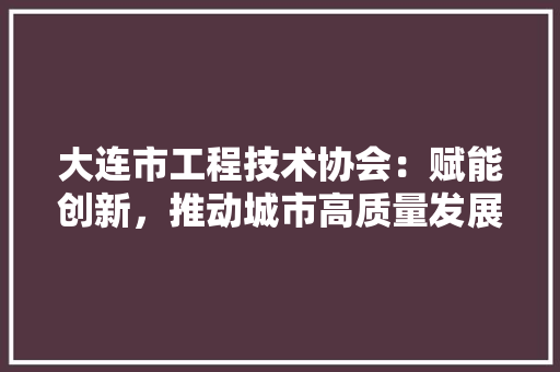 大连市工程技术协会：赋能创新，推动城市高质量发展 现代风格装饰