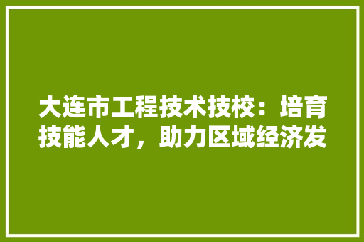 大连市工程技术技校：培育技能人才，助力区域经济发展 现代风格装饰