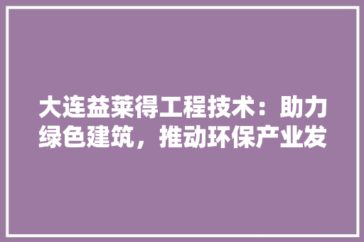 大连益莱得工程技术：助力绿色建筑，推动环保产业发展 现代风格装饰