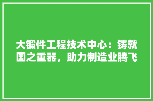 大锻件工程技术中心：铸就国之重器，助力制造业腾飞