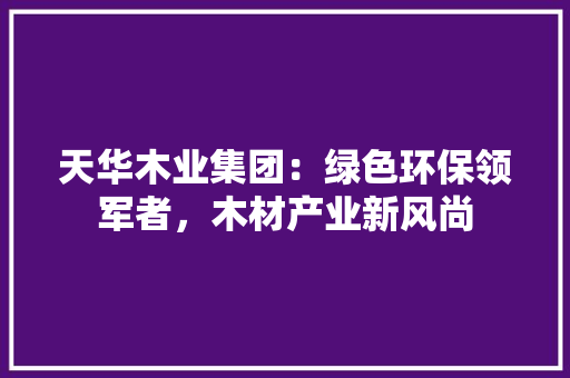天华木业集团：绿色环保领军者，木材产业新风尚 现代风格装饰