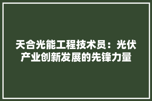 天合光能工程技术员：光伏产业创新发展的先锋力量 现代风格装饰