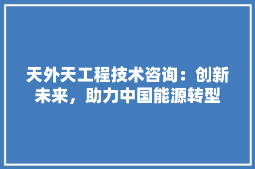 天外天工程技术咨询：创新未来，助力中国能源转型 现代风格装饰