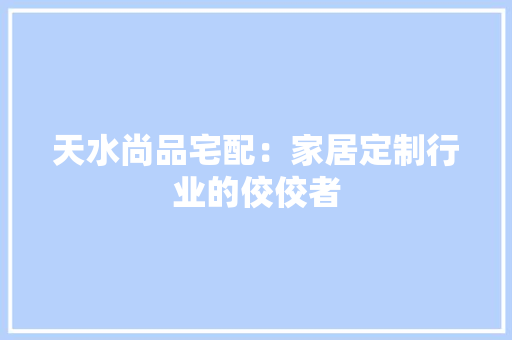 天水尚品宅配：家居定制行业的佼佼者 现代风格装饰