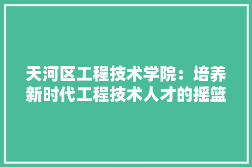 天河区工程技术学院：培养新时代工程技术人才的摇篮 现代风格装饰