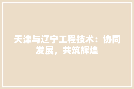 天津与辽宁工程技术：协同发展，共筑辉煌