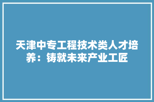 天津中专工程技术类人才培养：铸就未来产业工匠 现代风格装饰
