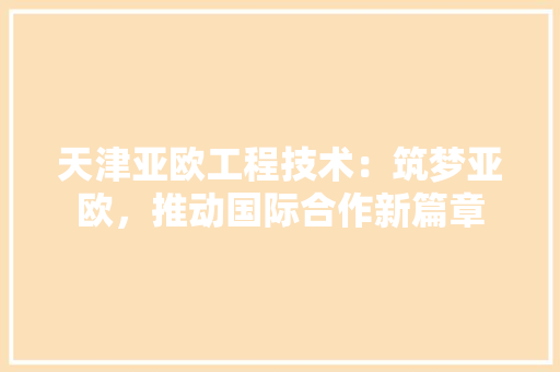 天津亚欧工程技术：筑梦亚欧，推动国际合作新篇章 现代风格装饰