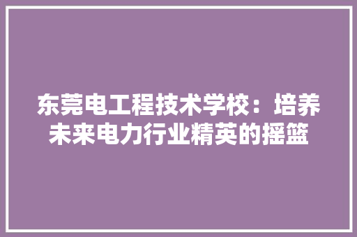 东莞电工程技术学校：培养未来电力行业精英的摇篮 家居装修