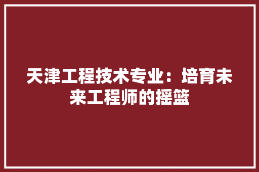 天津工程技术专业：培育未来工程师的摇篮 现代风格装饰