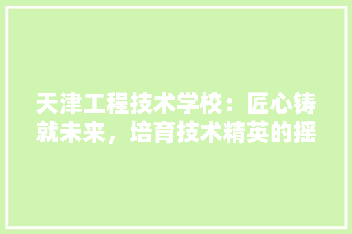 天津工程技术学校：匠心铸就未来，培育技术精英的摇篮 现代风格装饰