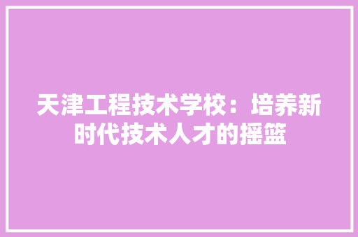 天津工程技术学校：培养新时代技术人才的摇篮 现代风格装饰