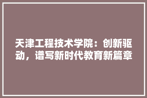 天津工程技术学院：创新驱动，谱写新时代教育新篇章 现代风格装饰