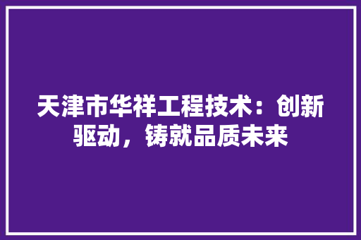 天津市华祥工程技术：创新驱动，铸就品质未来 现代风格装饰