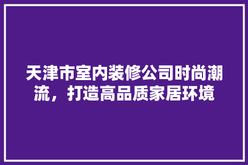 天津市室内装修公司时尚潮流，打造高品质家居环境 现代风格装饰