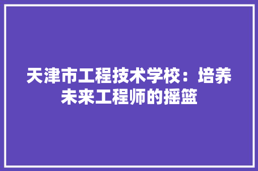 天津市工程技术学校：培养未来工程师的摇篮 现代风格装饰
