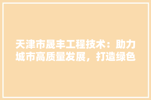 天津市晟丰工程技术：助力城市高质量发展，打造绿色智慧未来 现代风格装饰