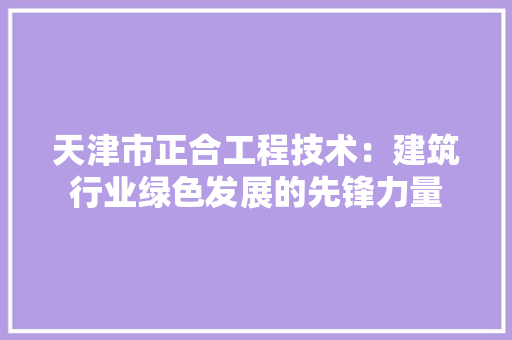 天津市正合工程技术：建筑行业绿色发展的先锋力量 现代风格装饰