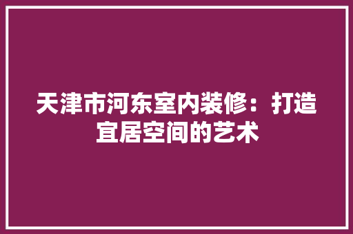 天津市河东室内装修：打造宜居空间的艺术 现代风格装饰