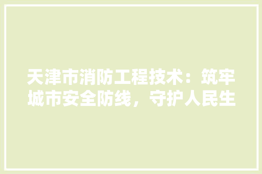 天津市消防工程技术：筑牢城市安全防线，守护人民生命财产安全
