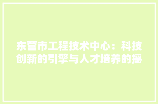 东营市工程技术中心：科技创新的引擎与人才培养的摇篮 家居装修