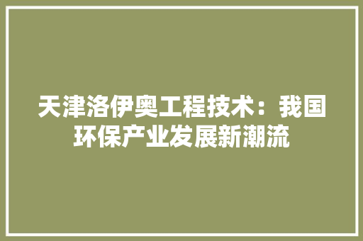 天津洛伊奥工程技术：我国环保产业发展新潮流 现代风格装饰