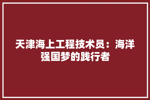 天津海上工程技术员：海洋强国梦的践行者 现代风格装饰