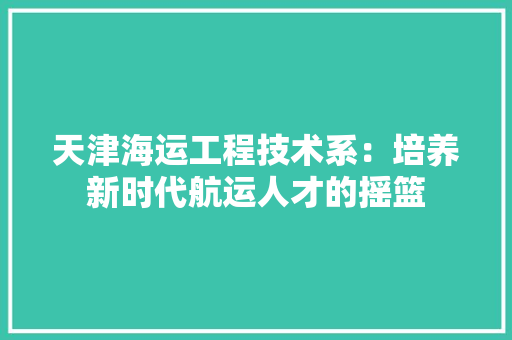 天津海运工程技术系：培养新时代航运人才的摇篮 现代风格装饰