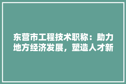东营市工程技术职称：助力地方经济发展，塑造人才新高地 家居装修