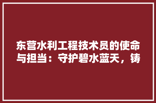 东营水利工程技术员的使命与担当：守护碧水蓝天，铸就水利辉煌 家居装修