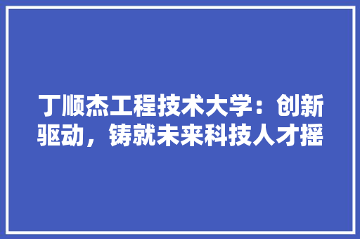 丁顺杰工程技术大学：创新驱动，铸就未来科技人才摇篮