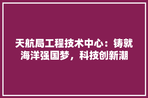 天航局工程技术中心：铸就海洋强国梦，科技创新潮 现代风格装饰