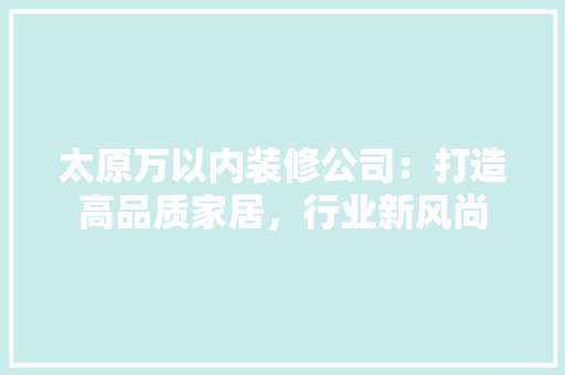 太原万以内装修公司：打造高品质家居，行业新风尚 现代风格装饰