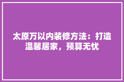 太原万以内装修方法：打造温馨居家，预算无忧 现代风格装饰
