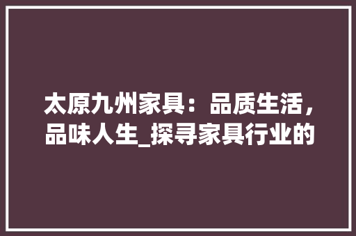 太原九州家具：品质生活，品味人生_探寻家具行业的璀璨明珠 现代风格装饰