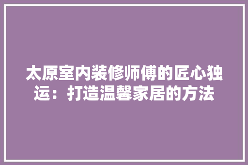 太原室内装修师傅的匠心独运：打造温馨家居的方法 现代风格装饰