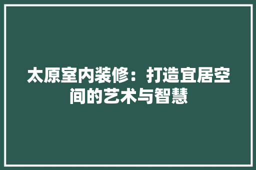 太原室内装修：打造宜居空间的艺术与智慧 现代风格装饰