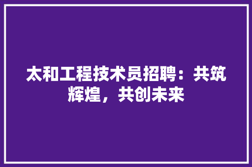 太和工程技术员招聘：共筑辉煌，共创未来