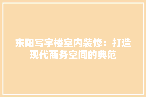 东阳写字楼室内装修：打造现代商务空间的典范 家居装修