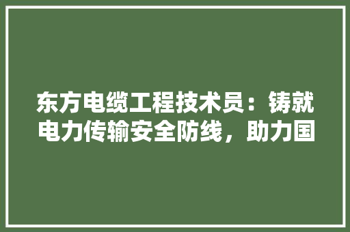 东方电缆工程技术员：铸就电力传输安全防线，助力国家能源发展战略
