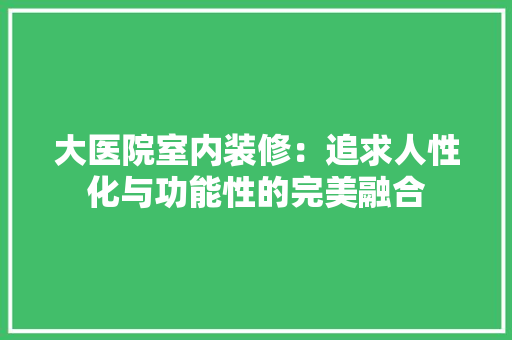 大医院室内装修：追求人性化与功能性的完美融合 现代风格装饰