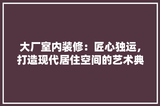 大厂室内装修：匠心独运，打造现代居住空间的艺术典范 现代风格装饰