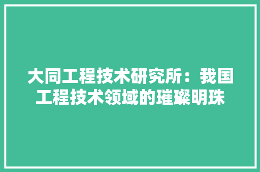 大同工程技术研究所：我国工程技术领域的璀璨明珠 现代风格装饰